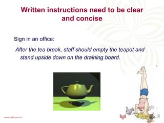 Written instructions need to be clear
                and concise

Sign in an office:
After the tea break, staff should empty the teapot and
  stand upside down on the draining board.
 