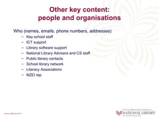 Other key content:
             people and organisations
Who (names, emails, phone numbers, addresses)
   –   Key school staff
   –   ICT support
   –   Library software support
   –   National Library Advisers and CS staff
   –   Public library contacts
   –   School library network
   –   Literacy Associations
   –   NZEI rep
 