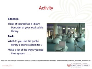 Activity

           Scenario:
           Think of yourself as a library
              borrower at your local public
              library.
           Task:
           What do you use the public
             library’s online system for ?
           Make a list of the ways you use
             their system ……

Image from : http://i.images.cdn.fotopedia.com/flickr-3065980224-original/Amsterdam/Landmarks/Centrale_Bibliotheek_/Openbare_Bibliotheek_Amsterdam.jpg
 