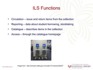 ILS Functions

• Circulation – issue and return items from the collection
• Reporting – data about student borrowing, stocktaking
• Catalogue – describes items in the collection
• Access – through the catalogue homepage




        Image from : http://schools.natlib.govt.nz/node/131/Library%20ICT
 