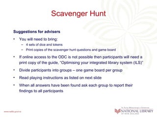 Scavenger Hunt

Suggestions for advisers
•   You will need to bring:
     – 4 sets of dice and tokens
     – Print copies of the scavenger hunt questions and game board

•   If online access to the ODC is not possible then participants will need a
    print copy of the guide, “Optimising your integrated library system (ILS)”
•   Divide participants into groups – one game board per group
•   Read playing instructions as listed on next slide
•   When all answers have been found ask each group to report their
    findings to all participants
 