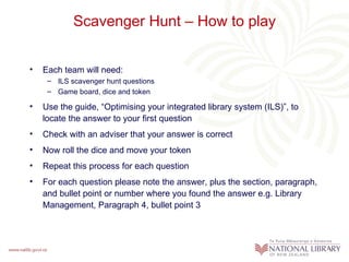 Scavenger Hunt – How to play


•   Each team will need:
     – ILS scavenger hunt questions
     – Game board, dice and token

•   Use the guide, “Optimising your integrated library system (ILS)”, to
    locate the answer to your first question
•   Check with an adviser that your answer is correct
•   Now roll the dice and move your token
•   Repeat this process for each question
•   For each question please note the answer, plus the section, paragraph,
    and bullet point or number where you found the answer e.g. Library
    Management, Paragraph 4, bullet point 3
 