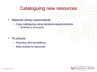 Cataloguing new resources

• National Library recommends:
   – Copy cataloguing using standards-based products
      • SCISWeb or SchoolsCat




• To ensure:
   – Accuracy and consistency
   – Easy access to resources
 