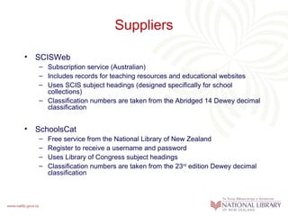 Suppliers

• SCISWeb
   – Subscription service (Australian)
   – Includes records for teaching resources and educational websites
   – Uses SCIS subject headings (designed specifically for school
     collections)
   – Classification numbers are taken from the Abridged 14 Dewey decimal
     classification


• SchoolsCat
   –   Free service from the National Library of New Zealand
   –   Register to receive a username and password
   –   Uses Library of Congress subject headings
   –   Classification numbers are taken from the 23rd edition Dewey decimal
       classification
 
