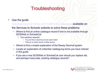 Troubleshooting

• Use the guide
  Cataloguing your library and multimedia resources available on
  the Services to Schools website to solve these problems:
   – Where to find an online catalogue record if one is not available through
     SCISWeb or SchoolsCat
       • Two solutions required
            – You can find a record but not an exact match
            – There is no online record in either source

   – Where to find a simple explanation of the Dewey Decimal system
   – Locate an explanation of unfamiliar cataloguing terms you have noticed
     in this guide
   – If you are a new SCISWeb or SchoolsCat user should you replace old,
     and perhaps inaccurate, existing catalogue records?
 