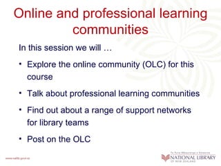 Online and professional learning
         communities
In this session we will …
• Explore the online community (OLC) for this
  course
• Talk about professional learning communities
• Find out about a range of support networks
  for library teams
• Post on the OLC
 