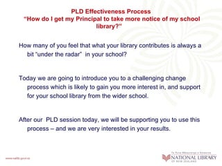PLD Effectiveness Process
 “How do I get my Principal to take more notice of my school
                         library?”


How many of you feel that what your library contributes is always a
  bit “under the radar” in your school?


Today we are going to introduce you to a challenging change
  process which is likely to gain you more interest in, and support
  for your school library from the wider school.


After our PLD session today, we will be supporting you to use this
   process – and we are very interested in your results.
 