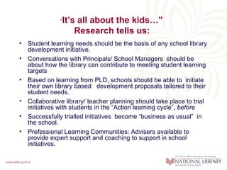 “It’s all about the kids…”
                   Research tells us:
• Student learning needs should be the basis of any school library
  development initiative.
• Conversations with Principals/ School Managers should be
  about how the library can contribute to meeting student learning
  targets
• Based on learning from PLD, schools should be able to initiate
  their own library based development proposals tailored to their
  student needs.
• Collaborative library/ teacher planning should take place to trial
  initiatives with students in the “Action learning cycle”, before
• Successfully trialled initiatives become “business as usual” in
  the school.
• Professional Learning Communities: Advisers available to
  provide expert support and coaching to support in school
  initiatives.
 