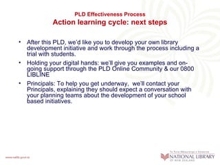 PLD Effectiveness Process
            Action learning cycle: next steps

• After this PLD, we’d like you to develop your own library
  development initiative and work through the process including a
  trial with students.
• Holding your digital hands: we’ll give you examples and on-
  going support through the PLD Online Community & our 0800
  LIBLINE
• Principals: To help you get underway, we’ll contact your
  Principals, explaining they should expect a conversation with
  your planning teams about the development of your school
  based initiatives.
 