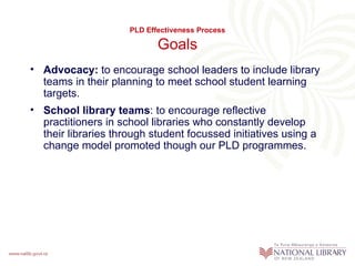 PLD Effectiveness Process

                            Goals
• Advocacy: to encourage school leaders to include library
  teams in their planning to meet school student learning
  targets.
• School library teams: to encourage reflective
  practitioners in school libraries who constantly develop
  their libraries through student focussed initiatives using a
  change model promoted though our PLD programmes.
 
