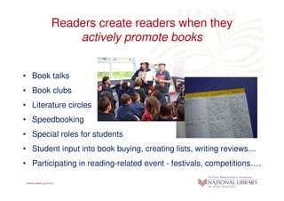 Readers create readers when they
            actively promote books


• Book talks
• Book clubs
• Literature circles
• Speedbooking
• Special roles for students
• Student input into book buying, creating lists, writing reviews…
• Participating in reading-related event - festivals, competitions….
 