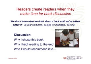 Readers create readers when they
      make time for book discussion
“We don’t know what we think about a book until we’ve talked
  about it.” (8 year old Sarah, quoted in Chambers, Tell me)



   Discussion:
   Why I chose this book
   Why I kept reading to the end
   Who I would recommend it to…
 