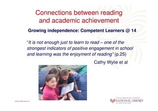 Connections between reading
     and academic achievement
Growing independence: Competent Learners @ 14

“It is not enough just to learn to read – one of the
strongest indicators of positive engagement in school
and learning was the enjoyment of reading” (p.25)
                                 Cathy Wylie et al
 