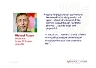 “Reading for pleasure can easily sound
                       like some kind of wishy-washy, soft
                       option, while instructional stuff like
                       learning to read through “synthetic
                       phonics”… sounds tough and
                       purposeful.

                      In actual fact… research shows children
Michael Rosen
Writer and            who read for pleasure achieve better
former Children’s     school performance than those who
Laureate              don’t.”
 