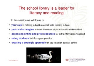 The school library is a leader for
               literacy and reading
  In this session we will focus on:
• your role in helping to build a school-wide reading culture
• practical strategies to meet the needs of your school’s stakeholders
• accessing online and print resources for extra information / support
• using evidence to inform your practice
• creating a strategic approach for you to action back at school
 