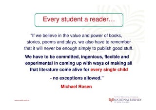 Every student a reader…

    "If we believe in the value and power of books,
  stories, poems and plays, we also have to remember
that it will never be enough simply to publish good stuff.
We have to be committed, ingenious, flexible and
experimental in coming up with ways of making all
  that literature come alive for every single child
             - no exceptions allowed.”
                   Michael Rosen
 