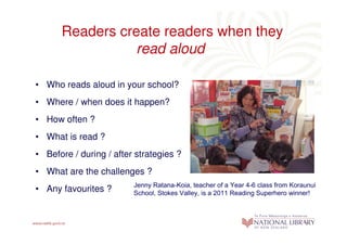 Readers create readers when they
                 read aloud

• Who reads aloud in your school?
• Where / when does it happen?
• How often ?
• What is read ?
• Before / during / after strategies ?
• What are the challenges ?
                         Jenny Ratana-Koia, teacher of a Year 4-6 class from Koraunui
• Any favourites ?       School, Stokes Valley, is a 2011 Reading Superhero winner!
 