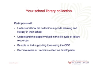 Your school library collection


Participants will:
• Understand how the collection supports learning and
  literacy in their school
• Understand the steps involved in the life cycle of library
  resources
• Be able to find supporting tools using the ODC
• Become aware of trends in collection development
 