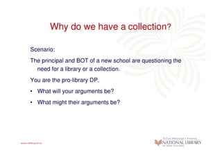Why do we have a collection?

Scenario:
The principal and BOT of a new school are questioning the
  need for a library or a collection.
You are the pro-library DP.
• What will your arguments be?
• What might their arguments be?
 