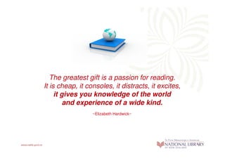 The greatest gift is a passion for reading.
It is cheap, it consoles, it distracts, it excites,
     it gives you knowledge of the world
         and experience of a wide kind.
                  ~Elizabeth Hardwick~
 