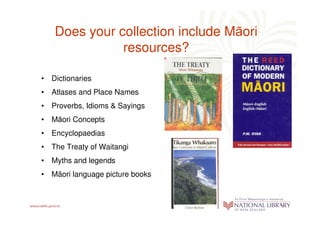 Does your collection include Māori
              resources?

• Dictionaries Dictionaries
• Atlases and Place Names
• Proverbs, Idioms & Sayings
• Māori Concepts
• Encyclopaedias
• The Treaty of Waitangi
• Myths and legends
• Mäori language picture books
 