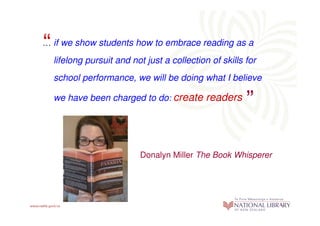 “
… if we show students how to embrace reading as a

    lifelong pursuit and not just a collection of skills for
    school performance, we will be doing what I believe  “
    we have been charged to do: create readers




                           Donalyn Miller The Book Whisperer
 