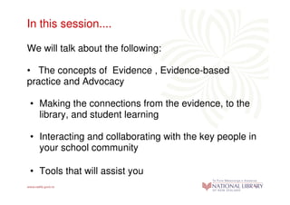 In this session....

We will talk about the following:

• The concepts of Evidence , Evidence-based
practice and Advocacy

• Making the connections from the evidence, to the
  library, and student learning

• Interacting and collaborating with the key people in
  your school community

• Tools that will assist you
 