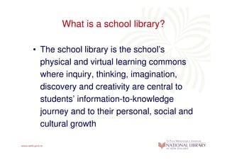 What is a school library?

• The school library is the school’s
  physical and virtual learning commons
  where inquiry, thinking, imagination,
  discovery and creativity are central to
  students’ information-to-knowledge
  journey and to their personal, social and
  cultural growth
 