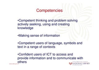 Competencies

•Competent thinking and problem solving
actively seeking, using and creating
knowledge

•Making sense of information

•Competent users of language, symbols and
text in a range of contexts

•Confident users of ICT to access and
provide information and to communicate with
others
 