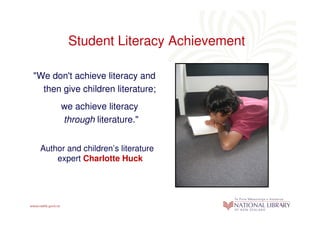 Student Literacy Achievement

"We don't achieve literacy and
  then give children literature;
       we achieve literacy
       through literature."


 Author and children’s literature
     expert Charlotte Huck
 
