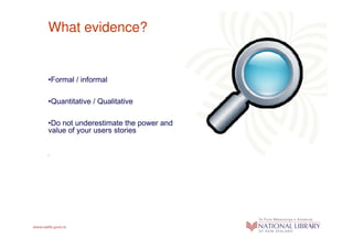 What evidence?


•Formal / informal

•Quantitative / Qualitative

•Do not underestimate the power and
value of your users stories


•
 