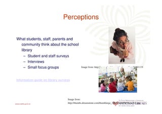Perceptions


What students, staff, parents and
  community think about the school
  library
    – Student and staff surveys
    – Interviews
    – Small focus groups                     Image from: http://www.thedebutanteball.com/?m=20091119




Information guide on library surveys




                                  Image from:
                                  http://thumbs.dreamstime.com/thumblarge_300/1218867653ybc5b2.jpg
 