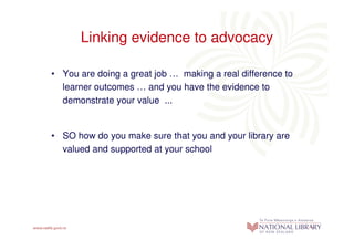 Linking evidence to advocacy

• You are doing a great job … making a real difference to
  learner outcomes … and you have the evidence to
  demonstrate your value ...


• SO how do you make sure that you and your library are
  valued and supported at your school
 