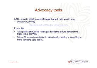 Advocacy tools

AASL provide great, practical ideas that will help you in your
  advocacy journey
                http://advocacytipoftheday.wordpress.com/
Examples
•   Take photos of students reading and send the picture home for the
    fridge with a THANKS
•   Take a 30 second contribution to every faculty meeting – something to
    make someone’s job easier.
 