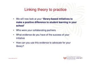 Linking theory to practice

• We will now look at your “library-based initiatives to
  make a positive difference to student learning in your
  school”
• Who were your collaborating partners
• What evidence do you have of the success of your
  initiative
• How can you use this evidence to advocate for your
  library?
 
