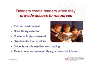 Readers create readers when they
     provide access to resources

• Print rich environment
• Great library collection
• Comfortable places to read
• User-friendly library policies .
• Students can choose their own reading
• Time to read – classroom, library, whole school, home…
 