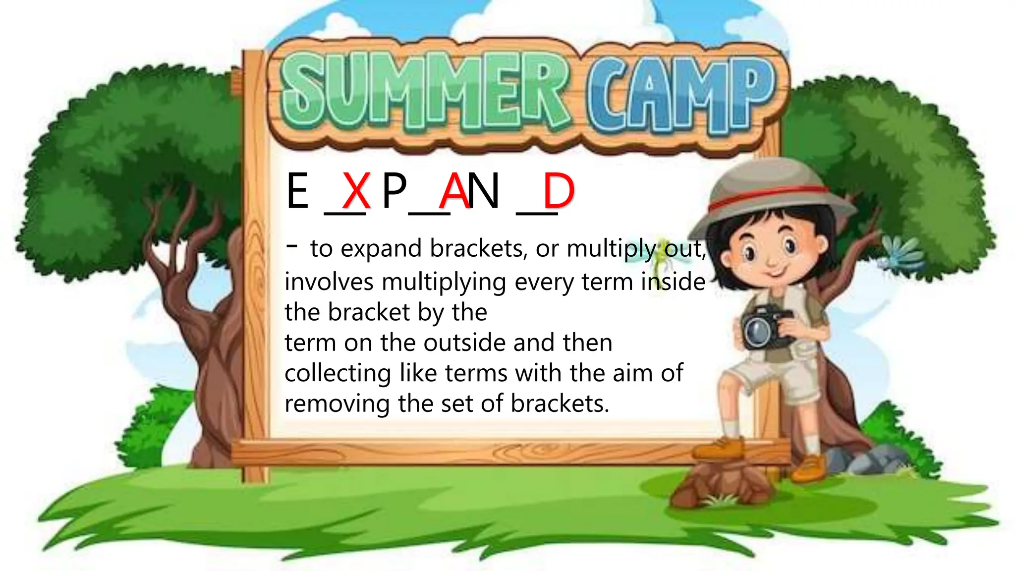 E __ P__ N __
- to expand brackets, or multiply out,
involves multiplying every term inside
the bracket by the
term on the outside and then
collecting like terms with the aim of
removing the set of brackets.
X A D
 