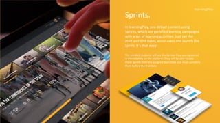Sprints.
In learningPlay, you deliver content using
Sprints, which are gamified learning campaigns
with a set of learning activities. Just set the
start and end dates, enrol users and launch the
Sprint. It’s that easy!
The enrolled students will see the Sprints they are registered
in immediately on the platform. They will be able to take
these Sprints from the assigned Start Date and must complete
them before the End Date.
 