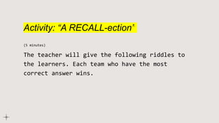 Activity: “A RECALL-ection”
(5 minutes)
The teacher will give the following riddles to
the learners. Each team who have the most
correct answer wins.
 