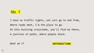 No. 1
I have no traffic lights, yet cars go to and from,
Where roads meet, I'm the place to go.
At this bustling crossroads, you'll find me there,
A junction of paths, where people share.
What am I? INTERSECTION
 