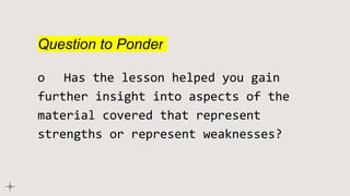 Question to Ponder
o Has the lesson helped you gain
further insight into aspects of the
material covered that represent
strengths or represent weaknesses?
 