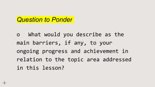 Question to Ponder
o What would you describe as the
main barriers, if any, to your
ongoing progress and achievement in
relation to the topic area addressed
in this lesson?
 
