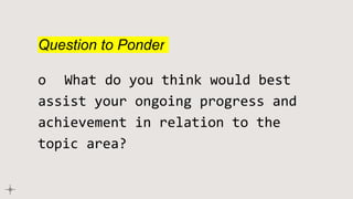 Question to Ponder
o What do you think would best
assist your ongoing progress and
achievement in relation to the
topic area?
 