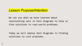 Lesson Purpose/Intention
We can use what we have learned about
representing sets in Venn diagrams to help us
find solutions to real-world problems.
Today we will employ Venn diagrams in finding
solutions to such problems.
 