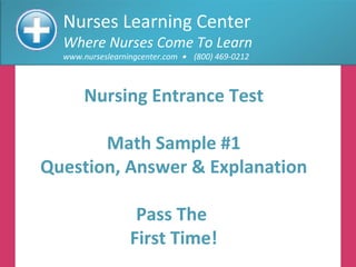 Nurses Learning Center Where Nurses Come To Learn www.nurseslearningcenter.com     (800) 469-0212 Nursing Entrance Test Math Sample #1 Question, Answer & Explanation Pass The  First Time! 