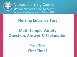 Nurses Learning Center Where Nurses Come To Learn www.nurseslearningcenter.com     (800) 469-0212 Nursing Entrance Test Math Sample Variety Question, Answer & Explanation Pass The  First Time! 