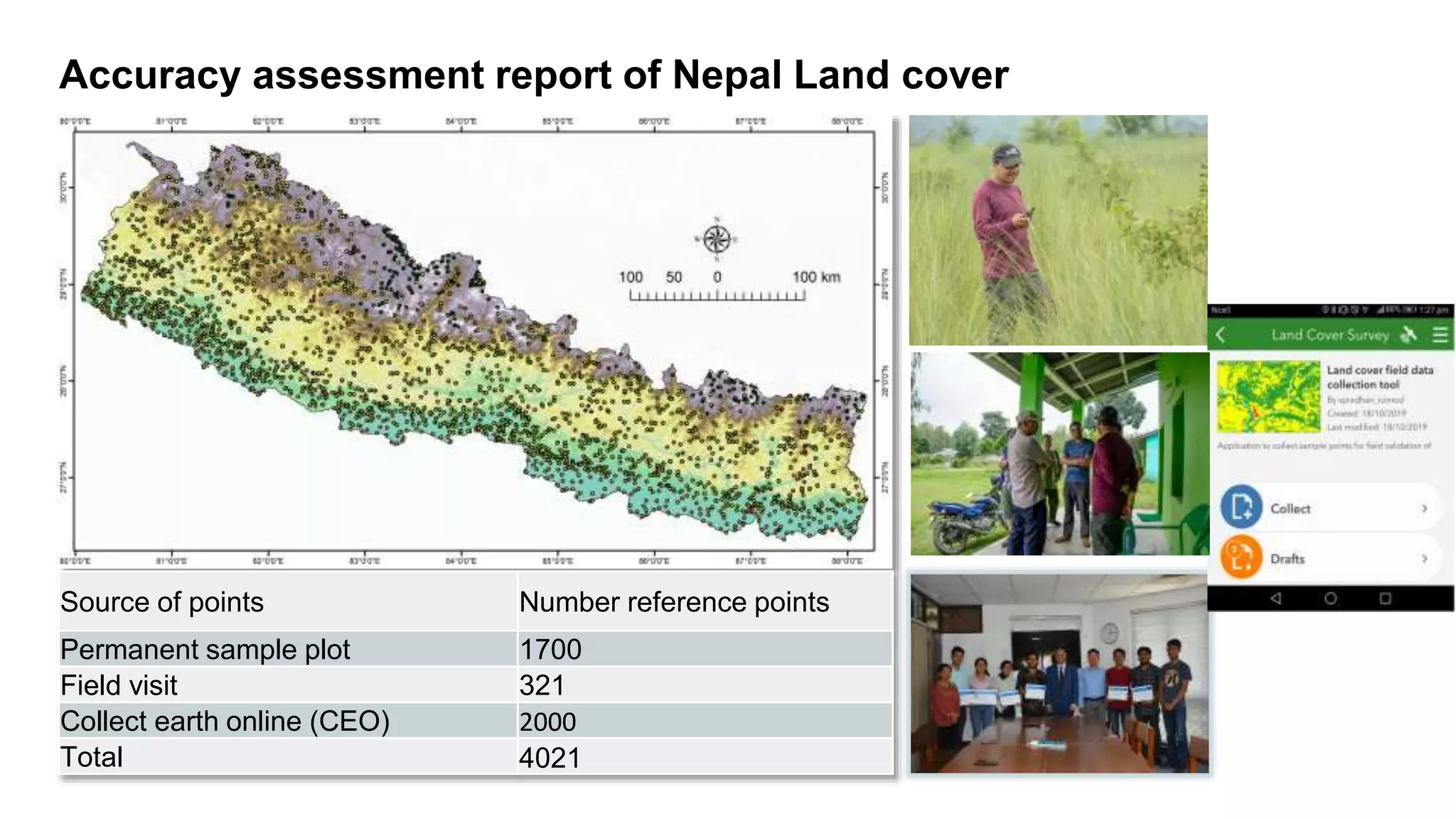 Accuracy assessment report of Nepal Land cover
Source of points Number reference points
Permanent sample plot 1700
Field visit 321
Collect earth online (CEO) 2000
Total 4021
 