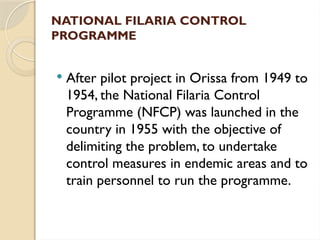 NATIONAL FILARIA CONTROL
PROGRAMME
 After pilot project in Orissa from 1949 to
1954, the National Filaria Control
Programme (NFCP) was launched in the
country in 1955 with the objective of
delimiting the problem, to undertake
control measures in endemic areas and to
train personnel to run the programme.
 