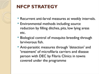 NFCP STRATEGY
 Recurrent anti-larval measures at weekly intervals.
 Environmental methods including source
reduction by filling ditches, pits, low lying areas
etc.
 Biological control of mosquito breeding through
larvivorous fish.
 Anti-parasitic measures through 'detection' and
'treatment' of microfilaria carriers and disease
person with DEC by Filaria Clinics in towns
covered under the programme
 