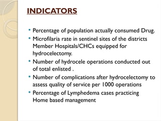 INDICATORS
 Percentage of population actually consumed Drug.
 Microfilaria rate in sentinel sites of the districts
Member Hospitals/CHCs equipped for
hydrocelectomy.
 Number of hydrocele operations conducted out
of total enlisted .
 Number of complications after hydrocelectomy to
assess quality of service per 1000 operations
 Percentage of Lymphedema cases practicing
Home based management
 
